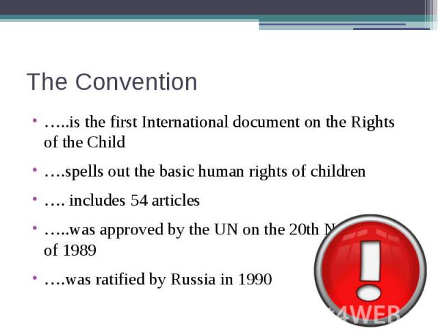 The Convention …..is the first International document on the Rights of the Child….spells out the basic human rights of children…. includes 54 articles…..was approved by the UN on the 20th November of 1989….was ratified by Russia in 1990