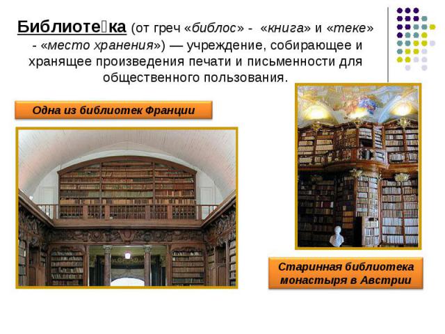 Библиотека (от греч «библос» - «книга» и «теке» - «место хранения») — учреждение, собирающее и хранящее произведения печати и письменности для общественного пользования.Одна из библиотек ФранцииСтаринная библиотека монастыря в Австрии