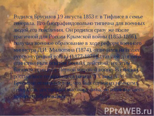 Родился Брусилов 19 августа 1853 г. в Тифлисе в семье генерала. Его биографиядовольно типична для военных людей его поколения. Он родился сразу же после трагичной для России Крымской войны (1853-1856), получил военное образование в ходе реформ военн…