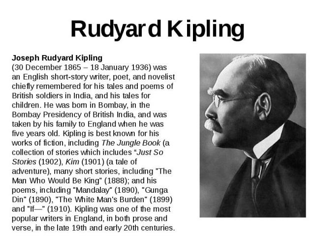 Rudyard Kipling Joseph Rudyard Kipling (30 December 1865 – 18 January 1936) was an English short-story writer, poet, and novelist chiefly remembered for his tales and poems of British soldiers in India, and his tales for children. He was born in Bom…