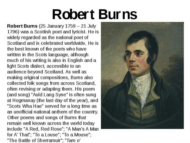 Robert Burns Robert Burns (25 January 1759 – 21 July 1796) was a Scottish poet and lyricist. He is widely regarded as the national poet of Scotland and is celebrated worldwide. He is the best known of the poets who have written in the Scots language…