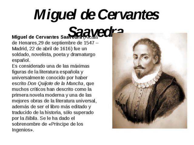 Miguel de Cervantes Saavedra Miguel de Cervantes Saavedra (Alcalá de Henares,29 de septiembre de 1547 – Madrid, 22 de abril de 1616) fue un soldado, novelista, poeta y dramaturgo español.Es considerado una de las máximas figuras de la literatura esp…