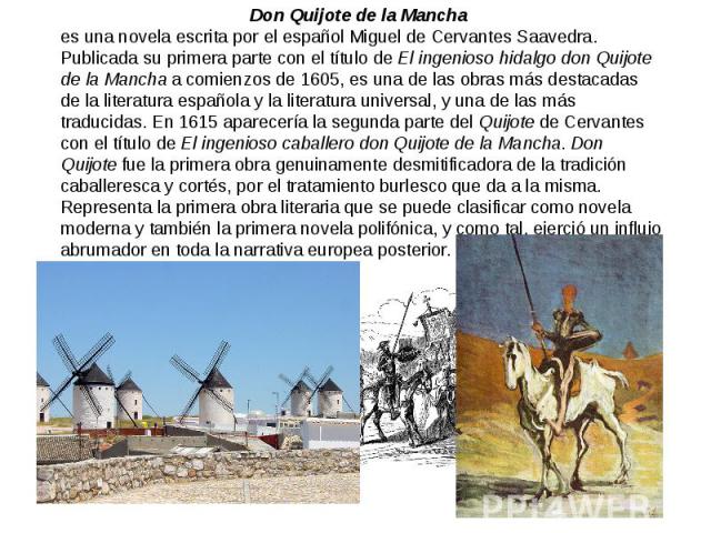 Don Quijote de la Mancha es una novela escrita por el español Miguel de Cervantes Saavedra. Publicada su primera parte con el título de El ingenioso hidalgo don Quijote de la Mancha a comienzos de 1605, es una de las obras más destacadas de la liter…
