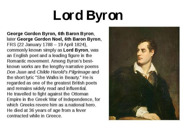 Lord Byron George Gordon Byron, 6th Baron Byron, later George Gordon Noel, 6th Baron Byron, FRS (22 January 1788 – 19 April 1824), commonly known simply as Lord Byron, was an English poet and a leading figure in the Romantic movement. Among Byron's …