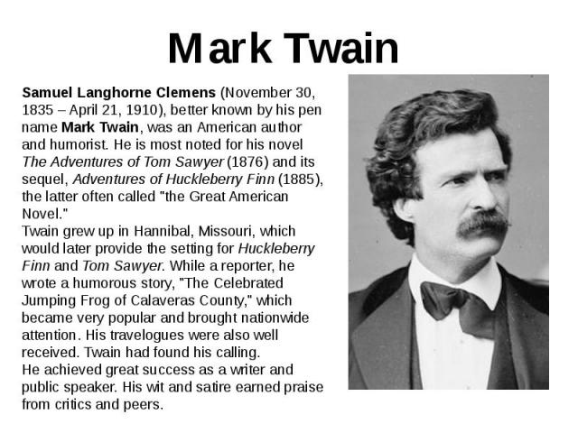 Mark Twain Samuel Langhorne Clemens (November 30, 1835 – April 21, 1910), better known by his pen name Mark Twain, was an American author and humorist. He is most noted for his novel The Adventures of Tom Sawyer (1876) and its sequel, Adventures of …