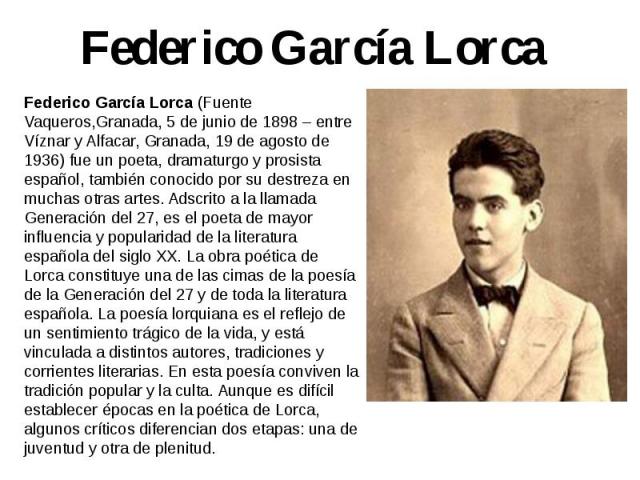 Federico García Lorca Federico García Lorca (Fuente Vaqueros,Granada, 5 de junio de 1898 – entre Víznar y Alfacar, Granada, 19 de agosto de 1936) fue un poeta, dramaturgo y prosista español, también conocido por su destreza en muchas otras artes. Ad…