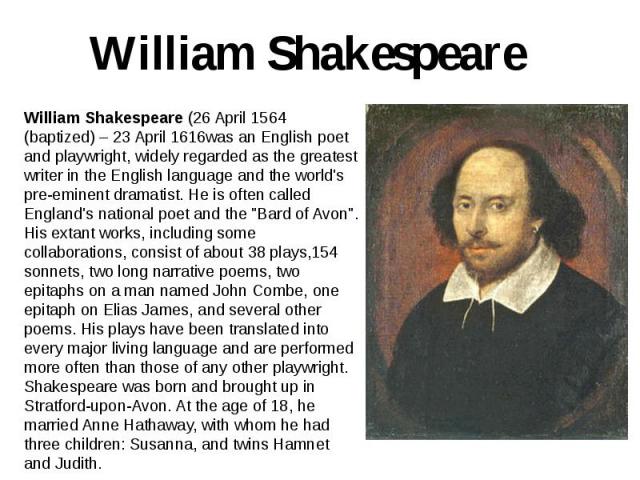 William Shakespeare William Shakespeare (26 April 1564 (baptized) – 23 April 1616was an English poet and playwright, widely regarded as the greatest writer in the English language and the world's pre-eminent dramatist. He is often called England's n…