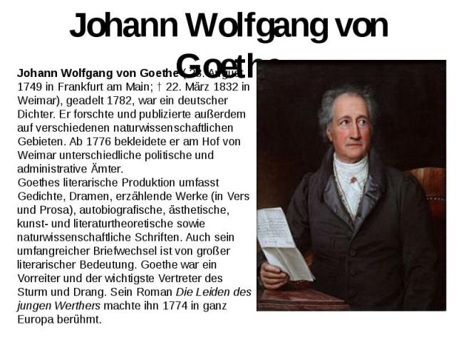 Johann Wolfgang von Goethe Johann Wolfgang von Goethe ( 28. August 1749 in Frankfurt am Main; † 22. März 1832 in Weimar), geadelt 1782, war ein deutscher Dichter. Er forschte und publizierte außerdem auf verschiedenen naturwissenschaftlichen Gebiete…