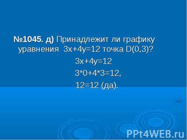 №1045. д) Принадлежит ли графику уравнения 3х+4у=12 точка D(0,3)?3х+4у=12 3*0+4*3=12, 12=12 (да).