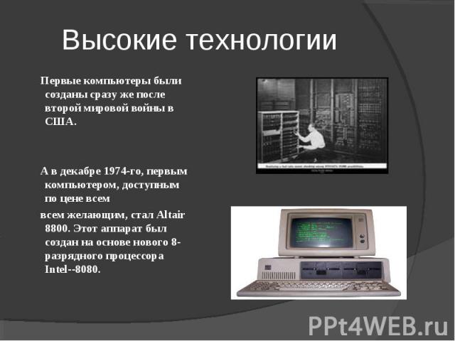 Высокие технологии Первые компьютеры были созданы сразу же после второй мировой войны в США. А в декабре 1974-го, первым компьютером, доступным по цене всем всем желающим, стал Altair 8800. Этот аппарат был создан на основе нового 8-разрядного проце…