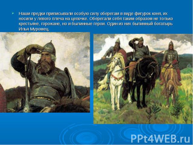 Наши предки приписывали особую силу оберегам в виде фигурок коня, их носили у левого плеча на цепочке. Оберегали себя таким образом не только крестьяне, горожане, но и былинные герои. Один из них былинный богатырь Илья Муромец.