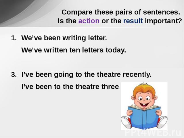 Compare these pairs of sentences. Is the action or the result important? We’ve been writing letter.We’ve written ten letters today.I’ve been going to the theatre recently.I’ve been to the theatre three times.