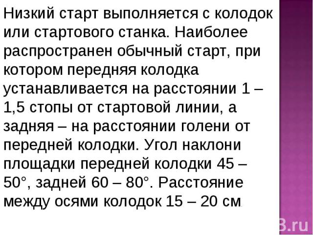 Низкий старт выполняется с колодок или стартового станка. Наиболее распространен обычный старт, при котором передняя колодка устанавливается на расстоянии 1 – 1,5 стопы от стартовой линии, а задняя – на расстоянии голени от передней колодки. Угол на…