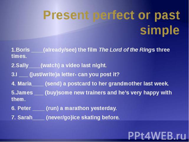 Present perfect or past simple 1.Boris ____(already/see) the film The Lord of the Rings three times.2.Sally____(watch) a video last night.3.I ___ (just/write)a letter- can you post it?4. Maria____ (send) a postcard to her grandmother last week.5.Jam…