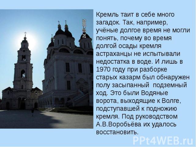 Кремль таит в себе много загадок. Так, например, учёные долгое время не могли понять, почему во время долгой осады кремля астраханцы не испытывали недостатка в воде. И лишь в 1970 году при разборке старых казарм был обнаружен полу засыпанный подземн…