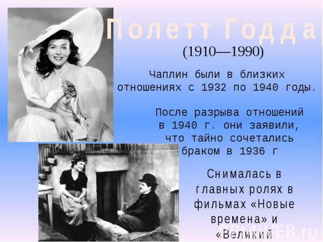 Полетт Годдар(1910—1990) Чаплин были в близких отношениях с 1932 по 1940 годы. После разрыва отношений в 1940 г. они заявили, что тайно сочетались браком в 1936 гСнималась в главных ролях в фильмах «Новые времена» и «Великий диктатор».