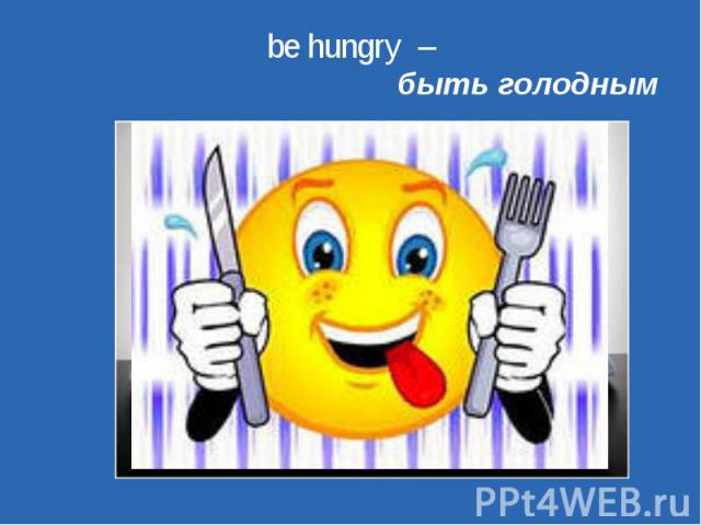 be hungry – быть голодным