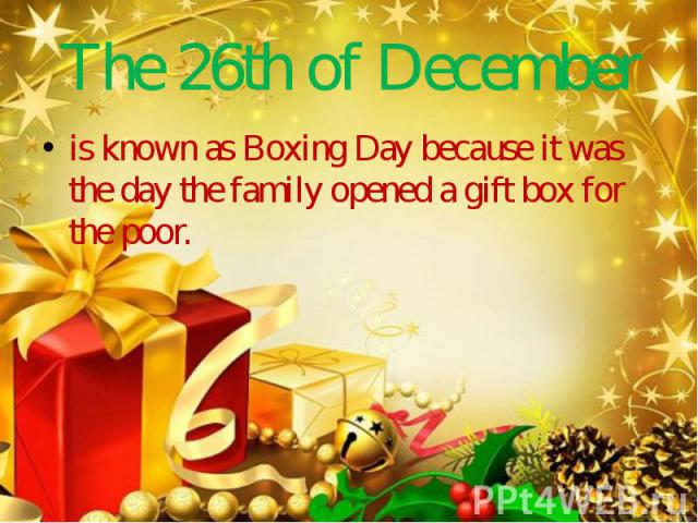 The 26th of December is known as Boxing Day because it was the day the family opened a gift box for the poor.