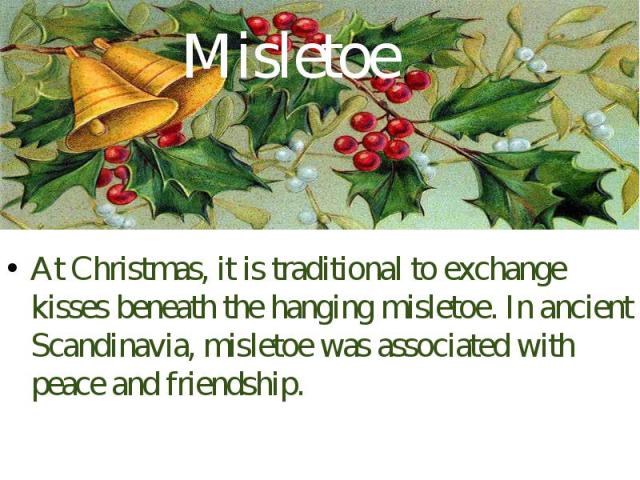 Misletoe At Christmas, it is traditional to exchange kisses beneath the hanging misletoe. In ancient Scandinavia, misletoe was associated with peace and friendship.