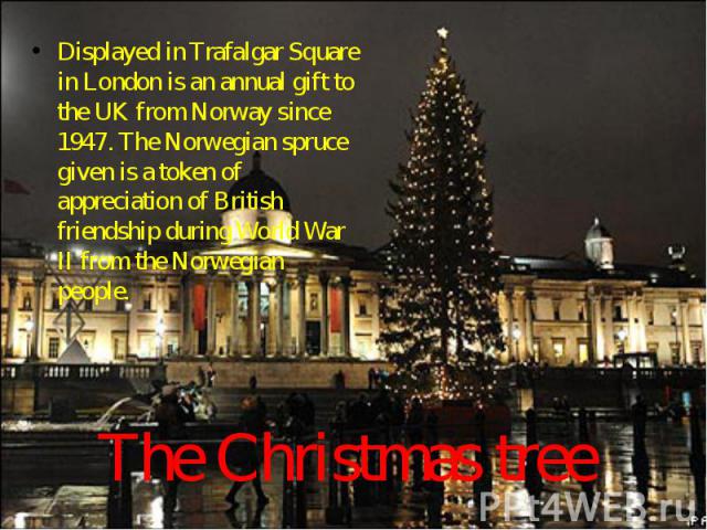 Displayed in Trafalgar Square in London is an annual gift to the UK from Norway since 1947. The Norwegian spruce given is a token of appreciation of British friendship during World War II from the Norwegian people. The Christmas tree