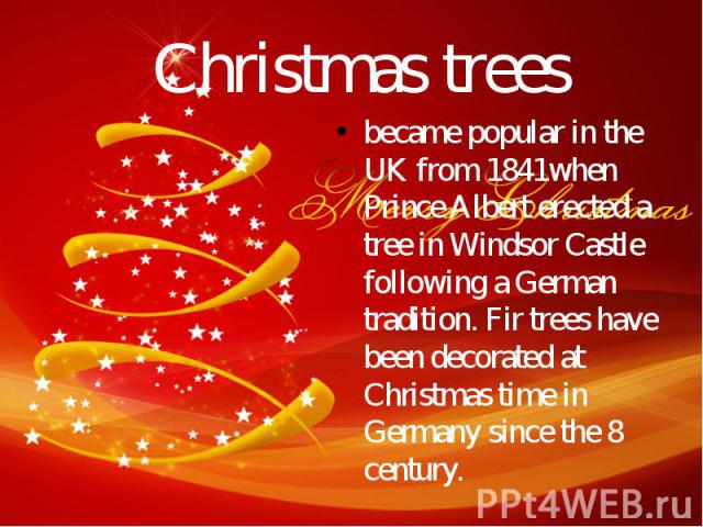 Christmas trees became popular in the UK from 1841when Prince Albert erected a tree in Windsor Castle following a German tradition. Fir trees have been decorated at Christmas time in Germany since the 8 century.
