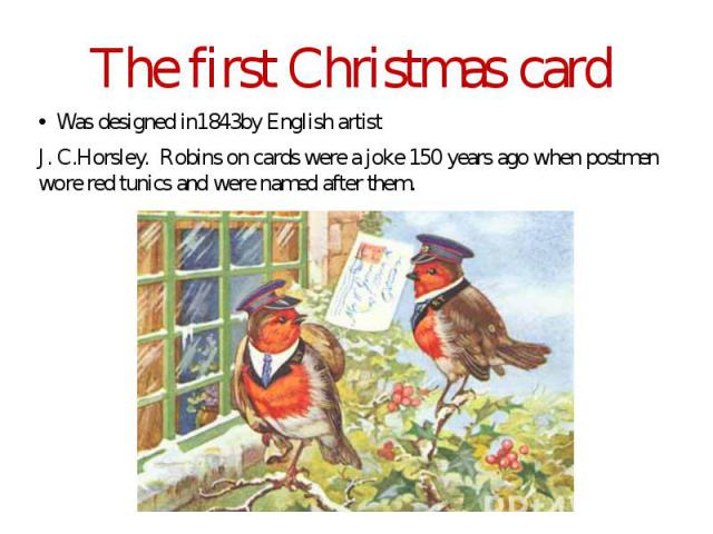 The first Christmas card Was designed in1843by English artist J. C.Horsley. Robins on cards were a joke 150 years ago when postmen wore red tunics and were named after them.