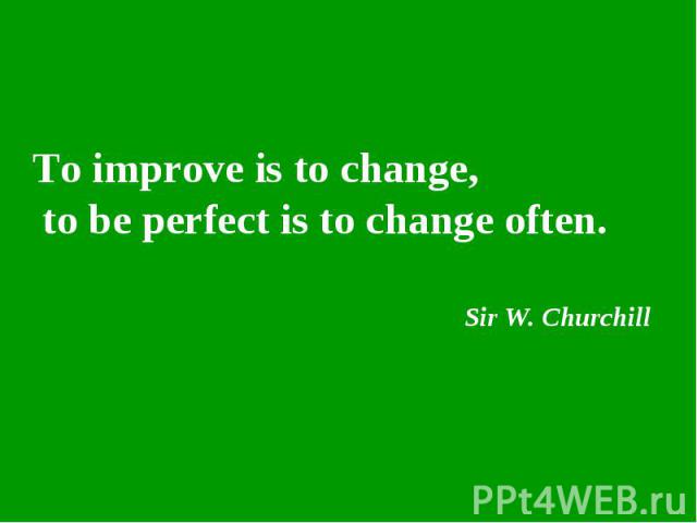 To improve is to change, to be perfect is to change often. Sir W. Churchill