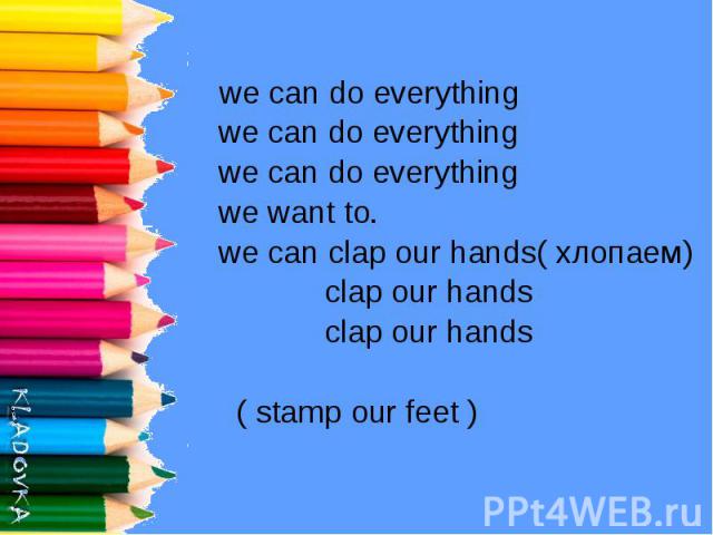 we can do everything we can do everything we can do everything we want to. we can clap our hands( хлопаем) clap our hands clap our hands ( stamp our feet )