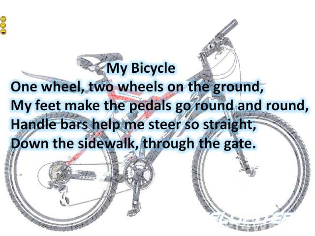 My BicycleOne wheel, two wheels on the ground,My feet make the pedals go round and round,Handle bars help me steer so straight,Down the sidewalk, through the gate.