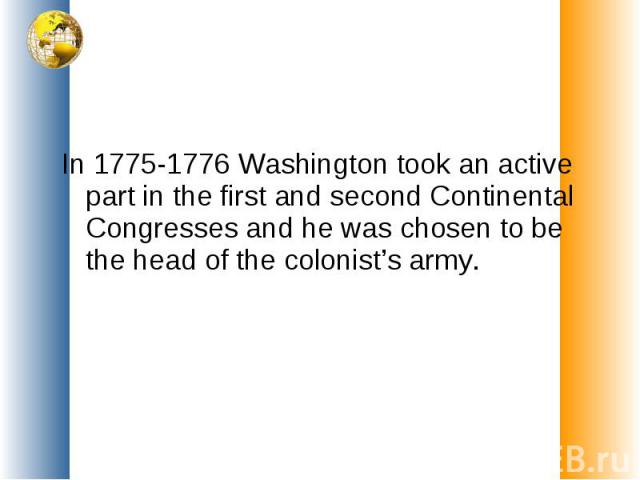 In 1775-1776 Washington took an active part in the first and second Continental Congresses and he was chosen to be the head of the colonist’s army.