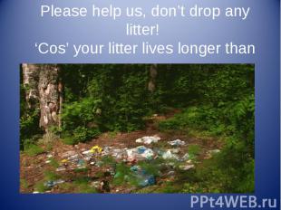 Please help us, don’t drop any litter! ‘Cos’ your litter lives longer than us.