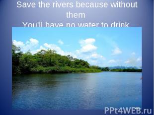 Save the rivers because without them You'll have no water to drink.