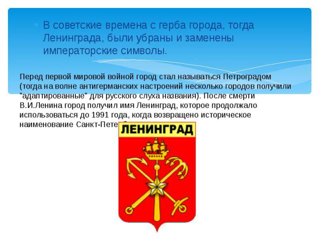 В советские времена с герба города, тогда Ленинграда, были убраны и заменены императорские символы. Перед первой мировой войной город стал называться Петроградом (тогда на волне антигерманских настроений несколько городов получили 