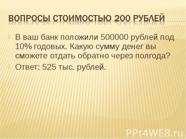 Вопросы стоимостью 200 рублей В ваш банк положили 500000 рублей под 10% годовых. Какую сумму денег вы сможете отдать обратно через полгода?Ответ: 525 тыс. рублей.