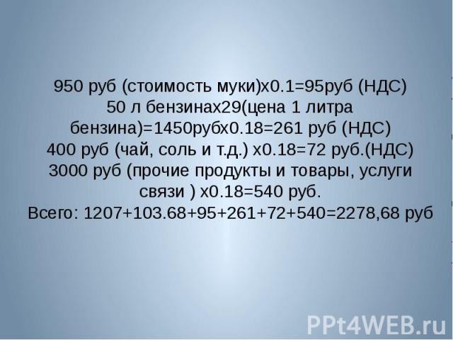 950 руб (стоимость муки)х0.1=95руб (НДС)50 л бензинах29(цена 1 литра бензина)=1450рубх0.18=261 руб (НДС)400 руб (чай, соль и т.д.) х0.18=72 руб.(НДС)3000 руб (прочие продукты и товары, услуги связи ) х0.18=540 руб.Всего: 1207+103.68+95+261+72+540=22…