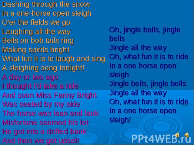 Dashing through the snowIn a one-horse open sleighO'er the fields we goLaughing all the wayBells on bob tails ringMaking spirits brightWhat fun it is to laugh and singA sleighing song tonight!A day or two agoI thought I'd take a rideAnd soon Miss Fa…