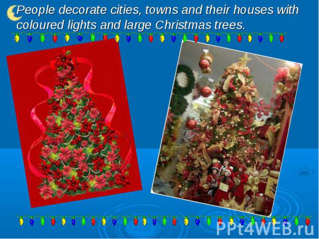 People decorate cities, towns and their houses with coloured lights and large Christmas trees.