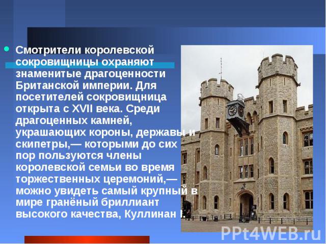 Смотрители королевской сокровищницы охраняют знаменитые драгоценности Британской империи. Для посетителей сокровищница открыта с XVII века. Среди драгоценных камней, украшающих короны, державы и скипетры,— которыми до сих пор пользуются члены короле…