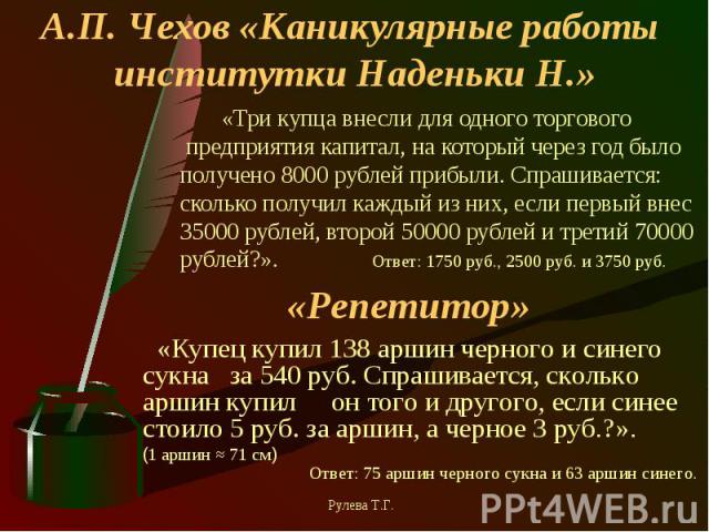 А.П. Чехов «Каникулярные работы институтки Наденьки Н.» «Три купца внесли для одного торгового предприятия капитал, на который через год было получено 8000 рублей прибыли. Спрашивается: сколько получил каждый из них, если первый внес 35000 рублей, в…