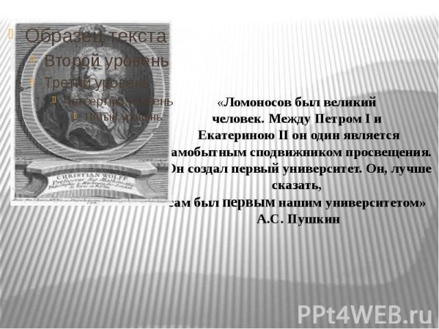 «Ломоносов был великий человек. Между Петром I и Екатериною II он один является самобытным сподвижником просвещения. Он создал первый университет. Он, лучше сказать, сам был первым нашим университетом» А.С. Пушкин