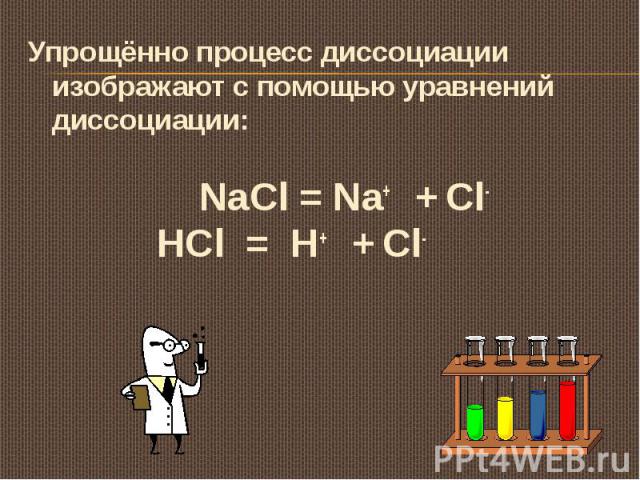 Упрощённо процесс диссоциации изображают с помощью уравнений диссоциации: NaCl = Na+ + Cl- HCl = H+ + Cl-