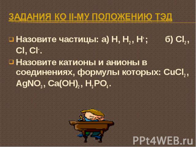 Задания ко II-му положению ТЭД Назовите частицы: а) H, H2 , H+ ; б) Cl2 , Cl, Cl- .Назовите катионы и анионы в соединениях, формулы которых: CuCl2 , AgNO3 , Ca(OH)2 , H3 PO4 .