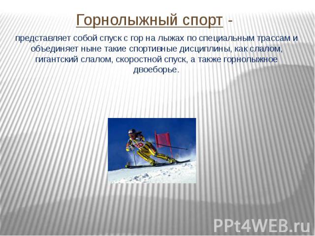 Горнолыжный спорт - представляет собой спуск с гор на лыжах по специальным трассам и объединяет ныне такие спортивные дисциплины, как слалом, гигантский слалом, скоростной спуск, а также горнолыжное двоеборье.