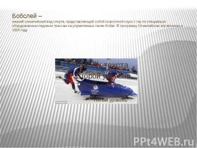 Бобслей –зимний олимпийский вид спорта, представляющий собой скоростной спуск с гор по специально оборудованным ледовым трассам на управляемых санях-бобах. В программу Олимпийских игр включен в 1924 году