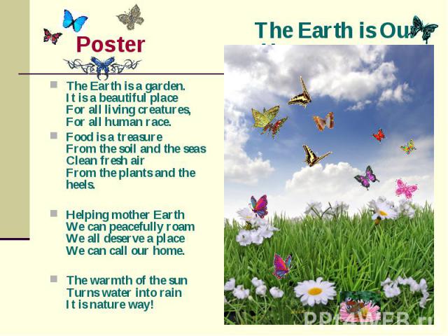 The Earth is Our Home Poster The Earth is a garden.It is a beautiful placeFor all living creatures,For all human race.Food is a treasureFrom the soil and the seasClean fresh airFrom the plants and the heels.Helping mother EarthWe can peacefully roam…