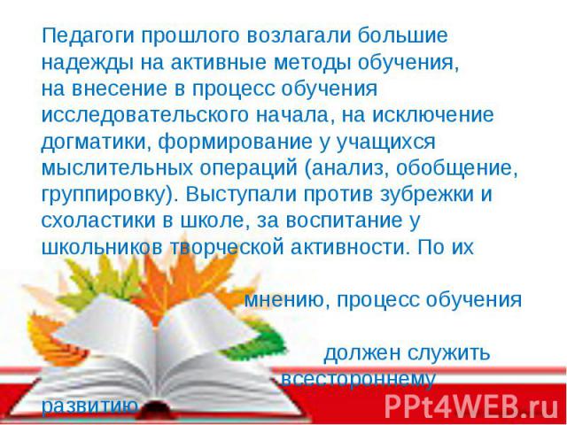 Педагоги прошлого возлагали большие надежды на активные методы обучения, на внесение в процесс обучения исследовательского начала, на исключение догматики, формирование у учащихся мыслительных операций (анализ, обобщение, группировку). Выступали про…