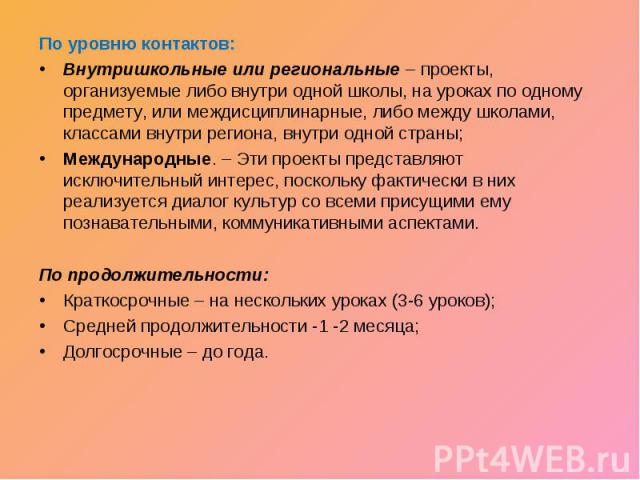 По уровню контактов:Внутришкольные или региональные – проекты, организуемые либо внутри одной школы, на уроках по одному предмету, или междисциплинарные, либо между школами, классами внутри региона, внутри одной страны;Международные. – Эти проекты п…