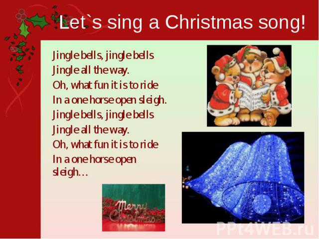 Let`s sing a Christmas song! Jingle bells, jingle bellsJingle all the way.Oh, what fun it is to rideIn a one horse open sleigh.Jingle bells, jingle bellsJingle all the way.Oh, what fun it is to rideIn a one horse open sleigh…