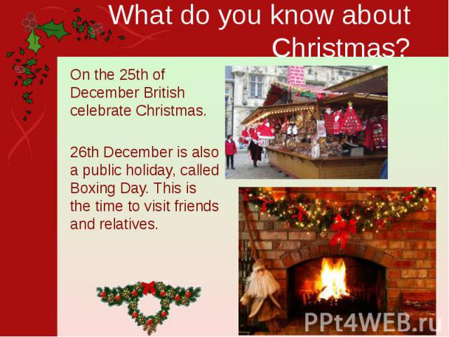 What do you know about Christmas? On the 25th of December British celebrate Christmas. 26th December is also a public holiday, called Boxing Day. This is the time to visit friends and relatives.