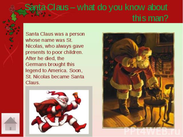 Santa Claus – what do you know about this man? Santa Claus was a person whose name was St. Nicolas, who always gave presents to poor children. After he died, the Germans brought this legend to America. Soon, St. Nicolas became Santa Claus.